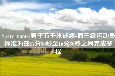 赵县男子五千米成绩-而三级运动员标准为在17分30秒至16分30秒之间完成赛程