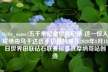 赵县五千米纪录世界纪录-这一惊人成绩由乌干达选手切普特盖在2020年8月14日世界田联钻石联赛揭幕战摩纳哥站创造