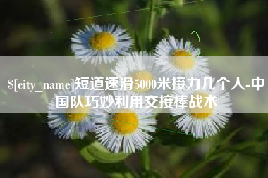 赵县短道速滑5000米接力几个人-中国队巧妙利用交接棒战术