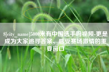赵县5000米有中国选手吗视频-更是成为大家追寻答案、感受赛场激情的重要窗口