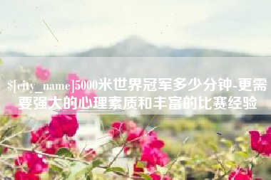 赵县5000米世界冠军多少分钟-更需要强大的心理素质和丰富的比赛经验