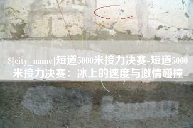 赵县短道5000米接力决赛-短道5000米接力决赛：冰上的速度与激情碰撞