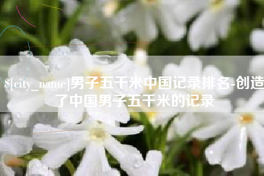 赵县男子五千米中国记录排名-创造了中国男子五千米的记录