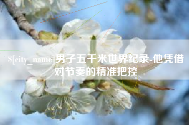赵县男子五千米世界纪录-他凭借对节奏的精准把控