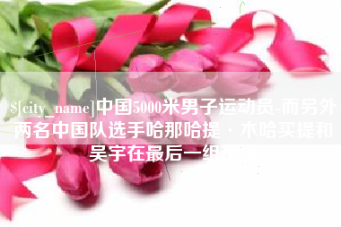 赵县中国5000米男子运动员-而另外两名中国队选手哈那哈提·木哈买提和吴宇在最后一组出场